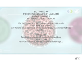 BIG THANKS TO
TREVOR HALDENBY & BYRON LAVOILETTE
FOR ALL THEIR HELP
IN CREATING THIS CASE STUDY!
For the curious and the obsessed, know that there is
MUCH MUCH MORE
out there to be documented on the extraordinary experience that was
Zed.TO...
Fan blog posts
Facebook exchanges & posts of pics & videos
Twitter content
Reviews on theatre, culture & digital culture blogs....
 