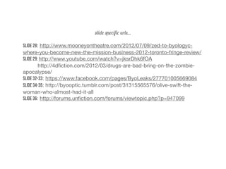 slide speciﬁc urls...
Slide 28: http://www.mooneyontheatre.com/2012/07/09/zed-to-byologyc-
where-you-become-new-the-mission-business-2012-toronto-fringe-review/
Slide 29: http://www.youtube.com/watch?v=jksrDhk6fOA
http://4dﬁction.com/2012/03/drugs-are-bad-bring-on-the-zombie-
apocalypse/
Slide 32-33: https://www.facebook.com/pages/ByoLeaks/277701005669084
Slide 34-35: http://byooptic.tumblr.com/post/31315565576/olive-swift-the-
woman-who-almost-had-it-all
Slide 36: http://forums.unﬁction.com/forums/viewtopic.php?p=947099
 