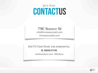 Get in Touch
Zed.TO Case Study was prepared by:
Dr. Siobhan O’Flynn
siobhanoﬂynn.com @Sioﬂynn
contactus
TMC Resource Kit
info@tmcresourcekit.com
tmcresourcekit.com
 