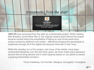 transmedia from the start
‘ZED.TO was conceived from the start as a transmedia project. While reading
Max Brooks’s novel World War Z, the original creative team behind the project
became excited about the possibilities of telling an end-of-the-world story
across numerous platforms and media – effectively bringing the apocalypse to
audiences through all of the digital and physical channels in their lives.
While the narrative arc of the project, and many of the details, have been
constructed iteratively over the last three years, we have made many decisions
around who to bring aboard and in what capacity based on our desire to weave
a gripping transmedia narrative.’
Trevor Haldenby, Co-Founder, Designer, Evangelist, Foresighter
 