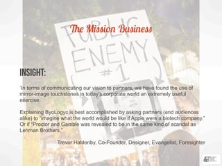 The Mission Business
INSIGHT:
‘In terms of communicating our vision to partners, we have found the use of
mirror-image touchstones in today’s corporate world an extremely useful
exercise.
Explaining ByoLogyc is best accomplished by asking partners (and audiences
alike) to “imagine what the world would be like if Apple were a biotech company.”
Or if “Proctor and Gamble was revealed to be in the same kind of scandal as
Lehman Brothers.”
Trevor Haldenby, Co-Founder, Designer, Evangelist, Foresighter
 
