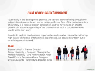 next wave entertainment
‘Even early in the development process, we saw our story unfolding through live-
action interactive events and across online platforms. One of the main characters
of our story is a fictional biotech corporation, and we have made an effort to
present our story through many of the channels that such a corporation would
use to tell its own story.
In order to explore new business opportunities and creative roles while delivering
high-quality immersive entertainment experiences, we adapted our team out of
an existing social network.’
TEAM
Elenna Mosoff – Theatre Director
Trevor Haldenby – Designer, Photographer
Martha Haldenby – Arts Administrator, Actor
David Fono – Pervasive Game Designer
Byron Laviolette – Dramaturg, Director, Critic
 