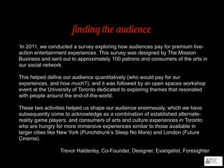 ﬁnding the audience
‘In 2011, we conducted a survey exploring how audiences pay for premium live-
action entertainment experiences. This survey was designed by The Mission
Business and sent out to approximately 100 patrons and consumers of the arts in
our social network.
This helped define our audience quantitatively (who would pay for our
experiences, and how much?), and it was followed by an open spaces workshop
event at the University of Toronto dedicated to exploring themes that resonated
with people around the end-of-the-world.
These two activities helped us shape our audience enormously, which we have
subsequently come to acknowledge as a combination of established alternate-
reality game players, and consumers of arts and culture experiences in Toronto
who are hungry for more immersive experiences similar to those available in
larger cities like New York (Punchdrunk’s Sleep No More) and London (Future
Cinema).
Trevor Haldenby, Co-Founder, Designer, Evangelist, Foresighter
 