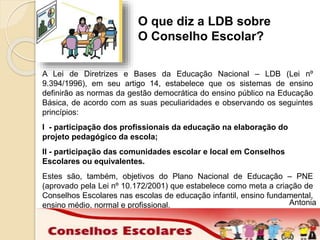 O que diz a LDB sobre 
O Conselho Escolar? 
A Lei de Diretrizes e Bases da Educação Nacional – LDB (Lei nº 
9.394/1996), em seu artigo 14, estabelece que os sistemas de ensino 
definirão as normas da gestão democrática do ensino público na Educação 
Básica, de acordo com as suas peculiaridades e observando os seguintes 
princípios: 
I - participação dos profissionais da educação na elaboração do 
projeto pedagógico da escola; 
II - participação das comunidades escolar e local em Conselhos 
Escolares ou equivalentes. 
Estes são, também, objetivos do Plano Nacional de Educação – PNE 
(aprovado pela Lei nº 10.172/2001) que estabelece como meta a criação de 
Conselhos Escolares nas escolas de educação infantil, ensino fundamental, 
ensino médio, normal e profissional. Antonia 
 