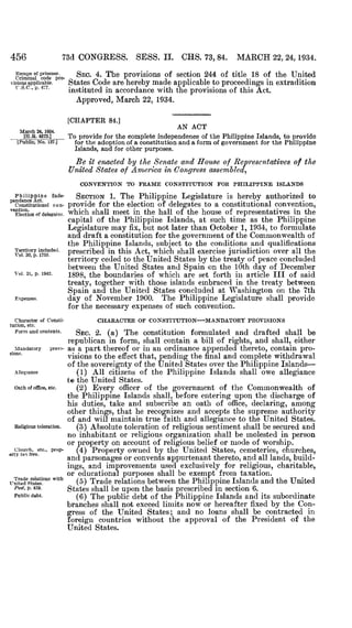 456
	
73d CONGRESS. SESS . II. CHS. 73, 84. MARCH 22, 24, 1934 .
Escape of prisoner .
Criminal code pro-
visions applicable.
F .S .C ., p . 477 .
March 24, 1934 .
[H .R. 573 .]
[Public, No. 127 .1
SEC. 4. The provisions of section 244 of title 18 of the United
States Code are hereby made applicable to proceedings in extradition
instituted in accordance with the provisions of this Act .
Approved, March 22, 1934.
[CHAPTER 84.]
AN ACT
To provide for the complete independence of the Philippine Islands, to provide
for the adoption of a constitution and a form of government for the Philippine
Islands, and for other purposes .
Be it enacted by the Senate and House of Representatives of the
United States o f America in Congress assembled,
CONVENTION TO FRAME CONSTITUTION FOR PHILIPPINE ISLANDS
Philippine Inde- SECTION 1. The Philippine Legislature is hereby authorized topendence Act .
constitutional con- provide for the election of delegates to a constitutional convention,"antics.
	
Which shall meet in the hall of the house of representatives in theElection of delegates .
capital of the Philippine Islands, at such time as the Philippine
Legislature may fix, but not later than October 1, 1934, to formulate
and draft a constitution for the government of the Commonwealth of
the Philippine Islands, subject to the conditions and qualifications
Territory included .
prescribed in this Act, which shall exercise jurisdiction over all theVol . 30, p . 1755.
	
~
territory ceded to the United States by the treaty of peace concluded
between the United States and Spain on the 10th day of December
Vol . 31, p . 1942.
1898, the boundaries of which are set forth in article, III of said
treaty, together with those islands embraced in the treaty between
Spain and the United States concluded at Washington on the 7th
Expenses .
	
day of November 1900. The Philippine Legislature shall provide
for the necessary expenses of such convention.
Character of Consti-
	
CHARACTER OF CONSTITUTION-MANDATORY PROVISIONS
tution, etc .
Form and contents .
	
SEC. 2. (a) The constitution formulated and drafted shall be
republican in form, shall contain a, bill of rights, and shall, either
Mandatory provi- as a part thereof or in an ordinance appended thereto, contain pro-sions.
	
visions to the effect that, pending the final and complete withdrawal
of the sovereignty of the United States over the Philippine Islands-
Allegiance
	
(1) All citizens of the Philippine Islands shall owe allegiance
to the United States .
Oath of office, etc . (2) Every officer of the government of the Commonwealth of
the Philippine Islands shall, before entering upon the discharge of
his duties, take and subscribe an oath of office, declaring, among
other things, that he recognizes and accepts the supreme authority
of and will maintain true faith and allegiance to the United States.
Religious toleration. (3) Absolute toleration of religious sentiment shall be secured and
no inhabitant or religious organization shall be molested in person
or property on account of religious belief or mode of worship .
Church, etc ., prop-
	
(4) Property owned by the United States, cemeteries, churches,erty tax free.
	
and parsonages or convents appurtenant thereto, and all lands, build-
ings, and improvements used exclusively for religious, charitable,
Trade relations with
or educational purposes shall be exempt from taxation .
United states .
	
(5) Trade relations between the Philippine Islands and the United
Post, p. 459.
	
States shall be upon the basis prescribed in section 6.
Public debt . (6) The public debt of the Philippine Islands and its subordinate
branches shall not exceed limits now or hereafter fixed by the Con-
gress of the United States ; and no loans shall be contracted in
foreign countries without the approval of the President of the
United States.
 