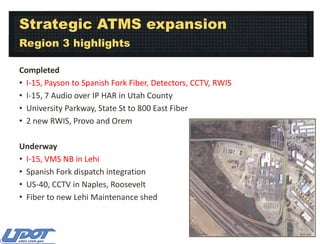 Strategic ATMS expansion
Region 3 highlights
Completed
• I-15, Payson to Spanish Fork Fiber, Detectors, CCTV, RWIS
• I-15, 7 Audio over IP HAR in Utah County
• University Parkway, State St to 800 East Fiber
• 2 new RWIS, Provo and Orem
Underway
• I-15, VMS NB in Lehi
• Spanish Fork dispatch integration
• US-40, CCTV in Naples, Roosevelt
• Fiber to new Lehi Maintenance shed

 