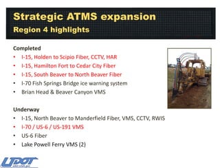 Strategic ATMS expansion
Region 4 highlights
Completed
• I-15, Holden to Scipio Fiber, CCTV, HAR
• I-15, Hamilton Fort to Cedar City Fiber
• I-15, South Beaver to North Beaver Fiber
• I-70 Fish Springs Bridge ice warning system
• Brian Head & Beaver Canyon VMS
Underway
• I-15, North Beaver to Manderfield Fiber, VMS, CCTV, RWIS
• I-70 / US-6 / US-191 VMS
• US-6 Fiber
• Lake Powell Ferry VMS (2)

 