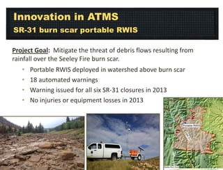 Innovation in ATMS
SR-31 burn scar portable RWIS
Project Goal: Mitigate the threat of debris flows resulting from
rainfall over the Seeley Fire burn scar.
•
•
•
•

Portable RWIS deployed in watershed above burn scar
18 automated warnings
Warning issued for all six SR-31 closures in 2013
No injuries or equipment losses in 2013

 