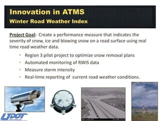 Innovation in ATMS
Winter Road Weather Index
Project Goal: Create a performance measure that indicates the
severity of snow, ice and blowing snow on a road surface using real
time road weather data.
•
•
•
•

Region 3 pilot project to optimize snow removal plans
Automated monitoring of RWIS data
Measure storm intensity
Real-time reporting of current road weather conditions.

 