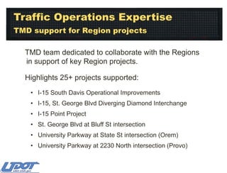 Traffic Operations Expertise
TMD support for Region projects
TMD team dedicated to collaborate with the Regions
in support of key Region projects.
Highlights 25+ projects supported:
• I-15 South Davis Operational Improvements
• I-15, St. George Blvd Diverging Diamond Interchange
• I-15 Point Project
• St. George Blvd at Bluff St intersection
• University Parkway at State St intersection (Orem)
• University Parkway at 2230 North intersection (Provo)

 