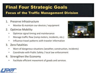 Final Four Strategic Goals
Focus of the Traffic Management Division
1. Preserve Infrastructure
•

Monitor & maintain our devices / equipment

2. Optimize Mobility
•
•
•

Optimize signal timing and maintenance
Manage traffic flow (ramp meters, incidents, etc.)
Influence travel patterns with traveler information

3. Zero Fatalities
•
•

Warn of dangerous situations (weather, construction, incidents)
Coordinate with Public Safety / local law enforcement

4. Strengthen the Economy
•

Facilitate efficient movement of goods and services

 