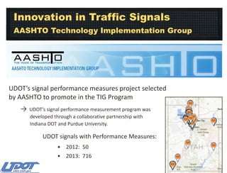 Innovation in Traffic Signals
AASHTO Technology Implementation Group

UDOT’s signal performance measures project selected
by AASHTO to promote in the TIG Program
→

UDOT’s signal performance measurement program was
developed through a collaborative partnership with
Indiana DOT and Purdue University.

UDOT signals with Performance Measures:
• 2012: 50
• 2013: 716

 