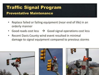 Traffic Signal Program
Preventative Maintenance
• Replace failed or failing equipment (near end of life) in an
orderly manner
• Good roads cost less  Good signal operations cost less
• Recent Davis County wind event resulted in minimal
damage to signal equipment compared to previous storms

 
