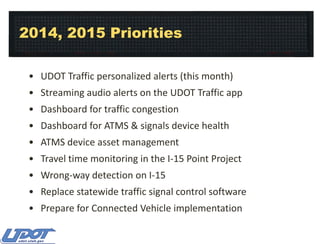 2014, 2015 Priorities
• UDOT Traffic personalized alerts (this month)
• Streaming audio alerts on the UDOT Traffic app
• Dashboard for traffic congestion
• Dashboard for ATMS & signals device health
• ATMS device asset management
• Travel time monitoring in the I-15 Point Project
• Wrong-way detection on I-15
• Replace statewide traffic signal control software
• Prepare for Connected Vehicle implementation

 