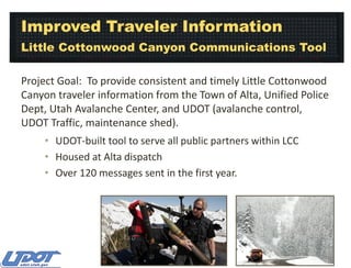 Improved Traveler Information
Little Cottonwood Canyon Communications Tool
Project Goal: To provide consistent and timely Little Cottonwood
Canyon traveler information from the Town of Alta, Unified Police
Dept, Utah Avalanche Center, and UDOT (avalanche control,
UDOT Traffic, maintenance shed).
• UDOT-built tool to serve all public partners within LCC
• Housed at Alta dispatch
• Over 120 messages sent in the first year.

 