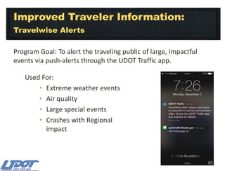 Improved Traveler Information:
Travelwise Alerts
Program Goal: To alert the traveling public of large, impactful
events via push-alerts through the UDOT Traffic app.
Used For:
• Extreme weather events
• Air quality
• Large special events
• Crashes with Regional
impact

 