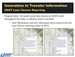 Innovation in Traveler Information
UDOT Lane Closure Reporting
Program Goal: To report every lane closure on UDOT roads
throughout the state, in advance and in real-time.
• Over 500 projects and over 100 project alerts entered into the
Lane Closure reporting system in 2013.

 