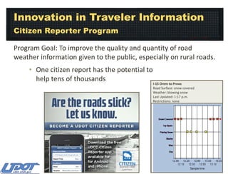Innovation in Traveler Information
Citizen Reporter Program
Program Goal: To improve the quality and quantity of road
weather information given to the public, especially on rural roads.
• One citizen report has the potential to
help tens of thousands

I-15 Orem to Provo
Road Surface: snow covered
Weather: blowing snow
Last Updated: 1:17 p.m.
Restrictions: none

 