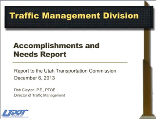 Traffic Management Division
Accomplishments and
Needs Report
Report to the Utah Transportation Commission
December 6, 2013
Rob Clayton, P.E., PTOE
Director of Traffic Management

 