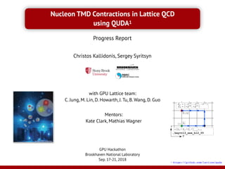 Nucleon TMD Contractions in Lattice QCD
using QUDA1
Christos Kallidonis, Sergey Syritsyn
X
Y
key=vl3_xxx_bl2_YY
Nucleon EDMs on a Lattice  
at the Physical Point
Sergey N. Syritsyn,
Stony Brook University & RIKEN / BNL Research Center
together with LHP and RBC collaborations
LATTICE 2018
East Lansing, MI, July 22-28, 2018
Courtesy of BMW Collaboration
GPU Hackathon
Brookhaven National Laboratory
Sep. 17-21, 2018
Progress Report
Mentors:
Kate Clark, Mathias Wagner
1 https://github.com/lattice/quda
with GPU Lattice team:
C. Jung, M. Lin, D. Howarth, J. Tu, B. Wang, D. Guo
 