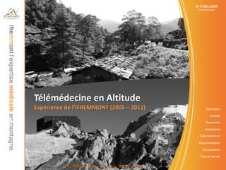 Dr P.ZELLNER
Ifremmont l’expertise médicale en montagne                                                          Senior Manager




                                             Télémédecine en Altitude
                                             Expérience de l’IFREMMONT (2005 – 2012)                      Formation

                                                                                                             Conseil

                                                                                                          Expertise

                                                                                                         Assistance

                                                                                                    Télémédecine

                                                                                                    Documentation

                                                                                                       Consultation

                                                                                                     Test de terrain


                                                      5 ème SFMES & SFTS – Grenoble Octobre 2012
 