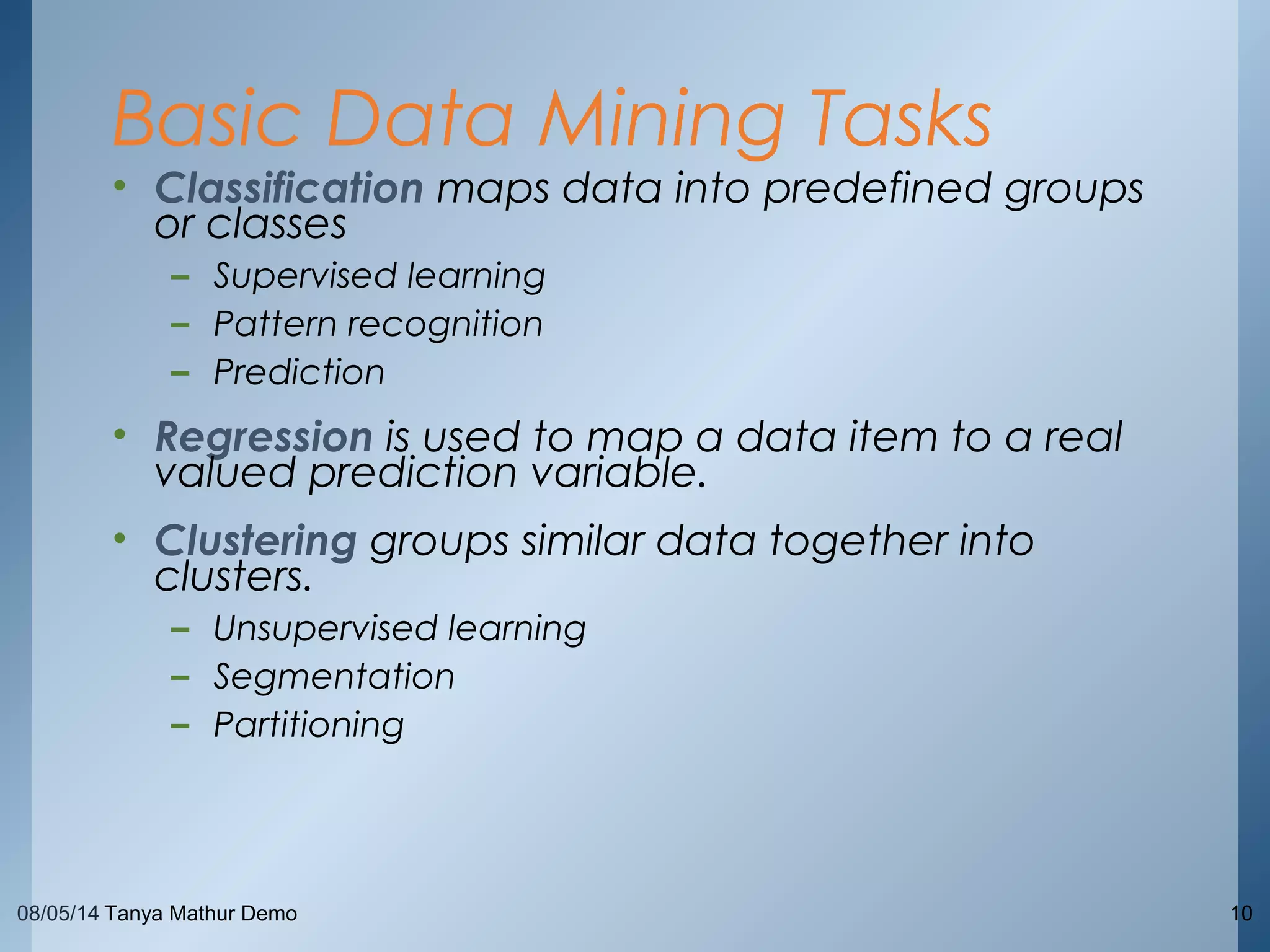 08/05/14 Tanya Mathur Demo 10
• Classification maps data into predefined groups
or classes
– Supervised learning
– Pattern recognition
– Prediction
• Regression is used to map a data item to a real
valued prediction variable.
• Clustering groups similar data together into
clusters.
– Unsupervised learning
– Segmentation
– Partitioning
Basic Data Mining Tasks
 