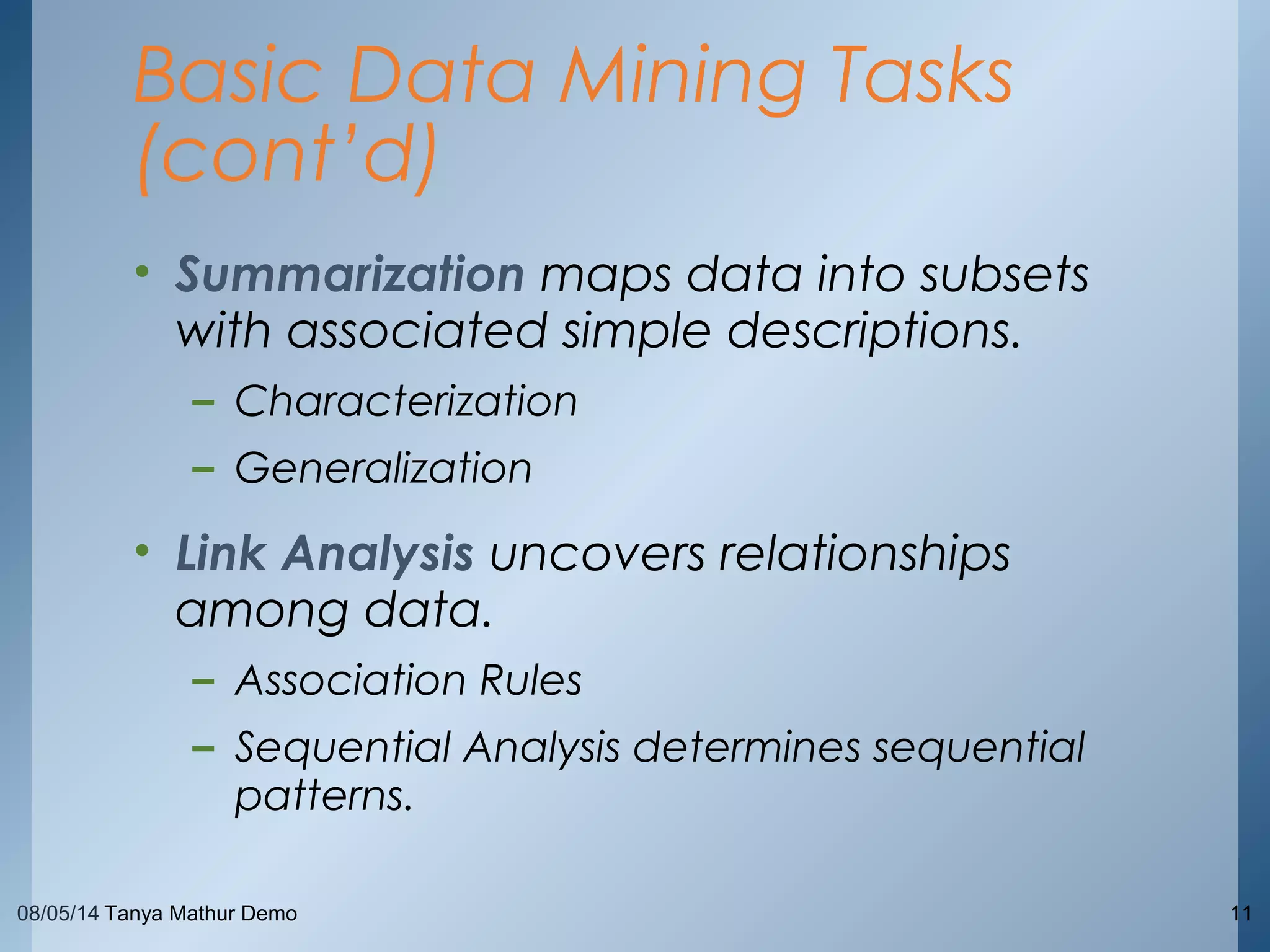 08/05/14 Tanya Mathur Demo 11
• Summarization maps data into subsets
with associated simple descriptions.
– Characterization
– Generalization
• Link Analysis uncovers relationships
among data.
– Association Rules
– Sequential Analysis determines sequential
patterns.
Basic Data Mining Tasks
(cont’d)
 