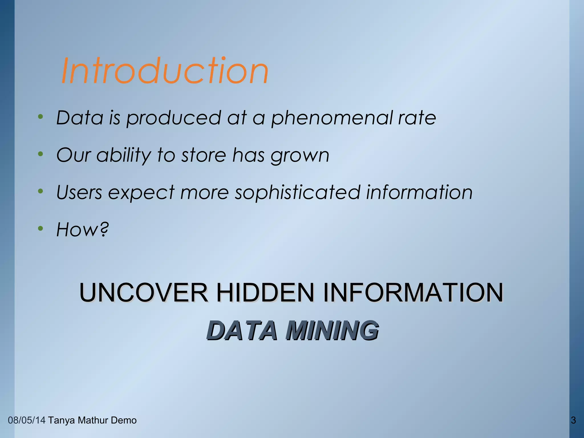 08/05/14 Tanya Mathur Demo 3
• Data is produced at a phenomenal rate
• Our ability to store has grown
• Users expect more sophisticated information
• How?
Introduction
UNCOVER HIDDEN INFORMATIONUNCOVER HIDDEN INFORMATION
DATA MININGDATA MINING
 