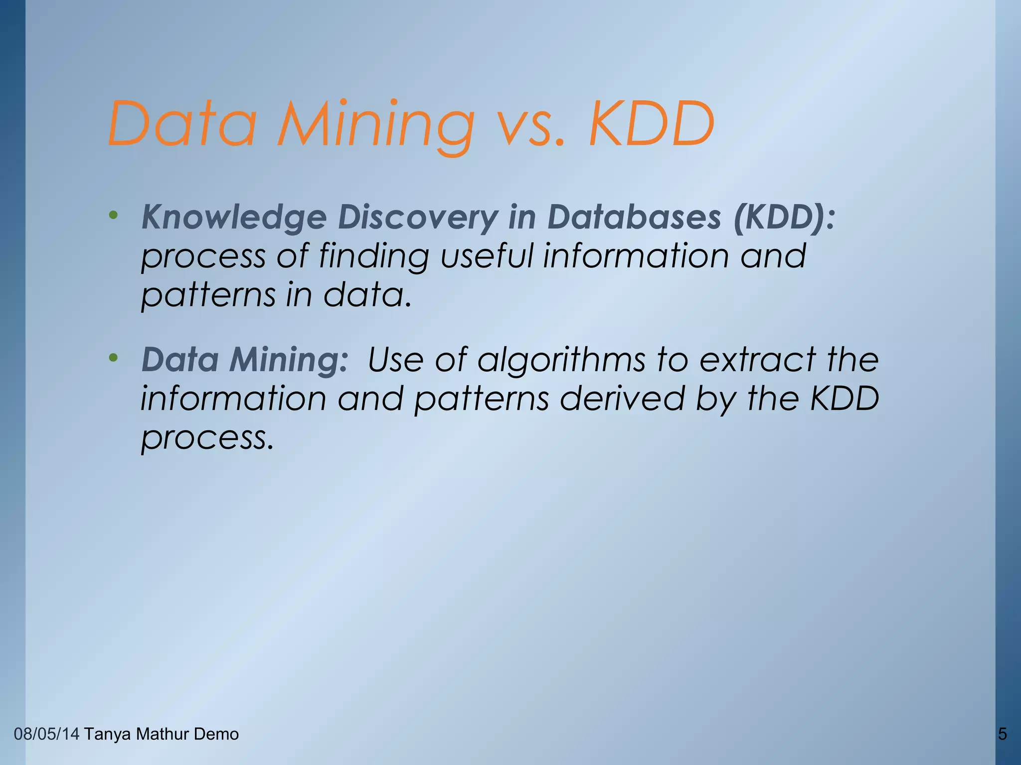 08/05/14 Tanya Mathur Demo 5
• Knowledge Discovery in Databases (KDD):
process of finding useful information and
patterns in data.
• Data Mining: Use of algorithms to extract the
information and patterns derived by the KDD
process.
Data Mining vs. KDD
 