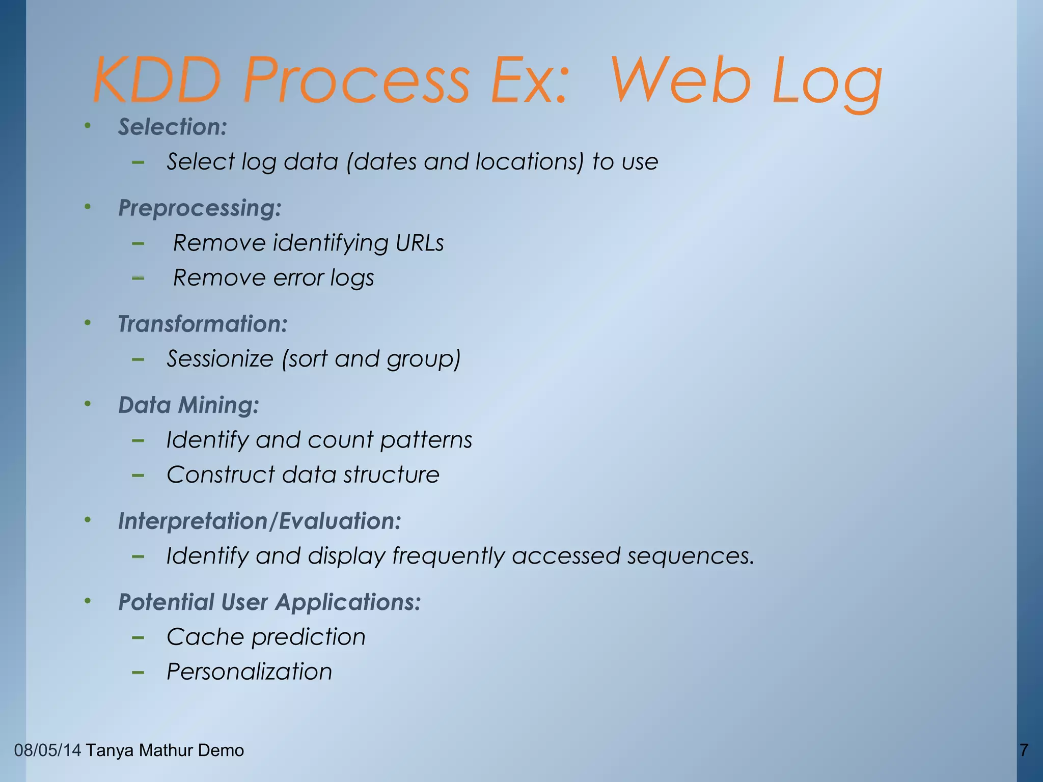 08/05/14 Tanya Mathur Demo 7
• Selection:
– Select log data (dates and locations) to use
• Preprocessing:
– Remove identifying URLs
– Remove error logs
• Transformation:
– Sessionize (sort and group)
• Data Mining:
– Identify and count patterns
– Construct data structure
• Interpretation/Evaluation:
– Identify and display frequently accessed sequences.
• Potential User Applications:
– Cache prediction
– Personalization
KDD Process Ex: Web Log
 