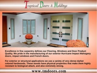 www.tmdoors.com
Excellence in fine carpentry defines our Flooring, Windows and Door Product
Quality. We pride in the manufacturing of our exterior Hurricane Impact Mahogany
doors, impact windows and French doors.
For exterior or structural applications we use a variety of very dense darker
colored hardwoods. These woods have physical properties that make them highly
resistant to biological attack, and also extremely strong.
 