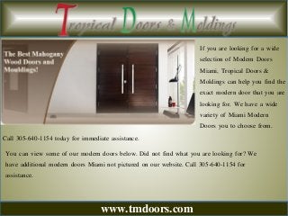 www.tmdoors.com
If you are looking for a wide
selection of Modern Doors
Miami, Tropical Doors &
Moldings can help you find the
exact modern door that you are
looking for. We have a wide
variety of Miami Modern
Doors you to choose from.
Call 305-640-1154 today for immediate assistance.
You can view some of our modern doors below. Did not find what you are looking for? We
have additional modern doors Miami not pictured on our website. Call 305-640-1154 for
assistance.
 