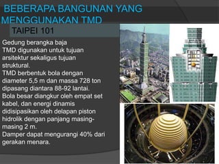 BEBERAPA BANGUNAN YANG
MENGGUNAKAN TMD
TAIPEI 101
Gedung berangka baja
TMD digunakan untuk tujuan
arsitektur sekaligus tujuan
struktural.
TMD berbentuk bola dengan
diameter 5,5 m dan massa 728 ton
dipasang diantara 88-92 lantai.
Bola besar diangkur oleh empat set
kabel, dan energi dinamis
didisipasikan oleh delapan piston
hidrolik dengan panjang masing-
masing 2 m.
Damper dapat mengurangi 40% dari
gerakan menara.
 