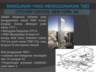 CITICORP CENTER, NEW YORK, AS
BANGUNAN YANG MENGGUNAKAN TMD
Adalah bangunan pertama yang
menggunakan sistem TMD secara
lengkap. Selesai dibangun pada
tahun 1977 ;
• Ketinggian bangunan 279 m
• TMD ditempatkan di lantai 63
berupa blok beton berbobot sekitar
373 ton (rasio massa TMD 2%), yang
bergeser di atas lapisan minyak.
Efek penggunaan TMD ;
• redaman dari bangunan meningkat
dari 1% menjadi 4%
• Pengurangan goyangan amplitudo
yaitu faktor 2.
 
