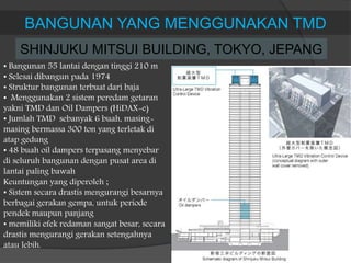 BANGUNAN YANG MENGGUNAKAN TMD
SHINJUKU MITSUI BUILDING, TOKYO, JEPANG
• Bangunan 55 lantai dengan tinggi 210 m
• Selesai dibangun pada 1974
• Struktur bangunan terbuat dari baja
• Menggunakan 2 sistem peredam getaran
yakni TMD dan Oil Dampers (HiDAX-e)
• Jumlah TMD sebanyak 6 buah, masing-
masing bermassa 300 ton yang terletak di
atap gedung
• 48 buah oil dampers terpasang menyebar
di seluruh bangunan dengan pusat area di
lantai paling bawah
Keuntungan yang diperoleh ;
• Sistem secara drastis mengurangi besarnya
berbagai gerakan gempa, untuk periode
pendek maupun panjang
• memiliki efek redaman sangat besar, secara
drastis mengurangi gerakan setengahnya
atau lebih.
 