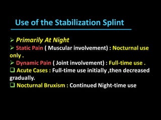  Primarily At Night
 Static Pain ( Muscular involvement) : Nocturnal use
only .
 Dynamic Pain ( Joint involvement) : Full-time use .
 Acute Cases : Full-time use initially ,then decreased
gradually.
 Nocturnal Bruxism : Continued Night-time use
Use of the Stabilization Splint
 