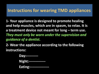 Instructions for wearing TMD appliances
1- Your appliance is designed to promote healing
and help muscles, which are in spasm, to relax. It is
a treatment device not meant for long – term use.
They must only be worn under the supervision and
guidance of a dentist.
2- Wear the appliance according to the following
instructions:
Day:----------
Night:--------------
Eating:----------------
 