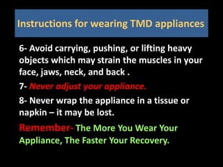 6- Avoid carrying, pushing, or lifting heavy
objects which may strain the muscles in your
face, jaws, neck, and back .
7- Never adjust your appliance.
8- Never wrap the appliance in a tissue or
napkin – it may be lost.
Remember- The More You Wear Your
Appliance, The Faster Your Recovery.
Instructions for wearing TMD appliances
 