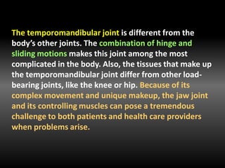 The temporomandibular joint is different from the
body’s other joints. The combination of hinge and
sliding motions makes this joint among the most
complicated in the body. Also, the tissues that make up
the temporomandibular joint differ from other load-
bearing joints, like the knee or hip. Because of its
complex movement and unique makeup, the jaw joint
and its controlling muscles can pose a tremendous
challenge to both patients and health care providers
when problems arise.
 