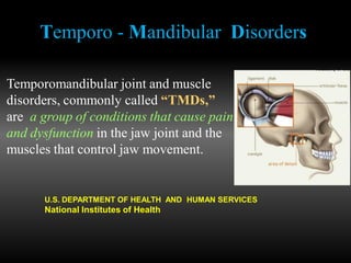 Temporo - Mandibular Disorders
Temporomandibular joint and muscle
disorders, commonly called “TMDs,”
are a group of conditions that cause pain
and dysfunction in the jaw joint and the
muscles that control jaw movement.
U.S. DEPARTMENT OF HEALTH AND HUMAN SERVICES
National Institutes of Health
 