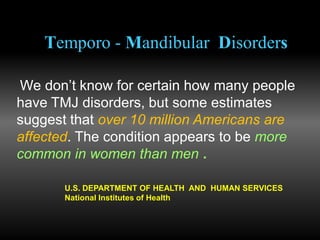 Temporo - Mandibular Disorders
We don’t know for certain how many people
have TMJ disorders, but some estimates
suggest that over 10 million Americans are
affected. The condition appears to be more
common in women than men .
U.S. DEPARTMENT OF HEALTH AND HUMAN SERVICES
National Institutes of Health
 