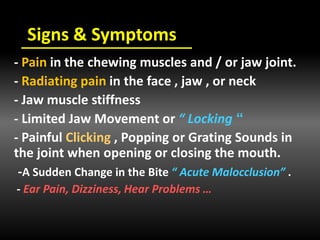 Signs & Symptoms
- Pain in the chewing muscles and / or jaw joint.
- Radiating pain in the face , jaw , or neck
- Jaw muscle stiffness
”- Limited Jaw Movement or “ Locking
- Painful Clicking , Popping or Grating Sounds in
the joint when opening or closing the mouth.
-A Sudden Change in the Bite “ Acute Malocclusion” .
- Ear Pain, Dizziness, Hear Problems …
 