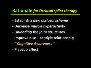 Rationale for Occlusal splint therapy
- Establish a new occlusal scheme
- Decrease muscle hyperactivity
- Unloading the joint structures
- Improve disc – condyle relationship
- “ Cognitive Awareness “
- Placebo effect
 