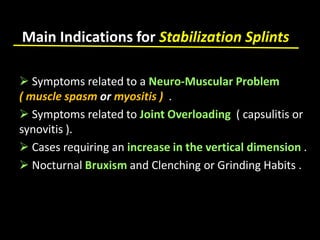 Main Indications for Stabilization Splints
 Symptoms related to a Neuro-Muscular Problem
( muscle spasm or myositis ) .
 Symptoms related to Joint Overloading ( capsulitis or
synovitis ).
 Cases requiring an increase in the vertical dimension .
 Nocturnal Bruxism and Clenching or Grinding Habits .
 