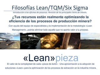 Filosofías Lean/TQM/Six Sigma
       Introducción a las oficinas de procesos. Revisión de los principales ítems de interés.

      ¿Tus recursos están realmente optimizando la
    eficiencia de los procesos de producción minera?
   Con ayuda del equipo de especialistas y la implementación de la metodología «Lean
       Management», podrás eliminar todo aquello que no aporta valor a tu proceso.




                  «Lean»pieza
  El valor de la complejidad de cada «pieza de éxito» : Una aproximación a la adopción de
soluciones «Lean» para la optimización de los procesos de extracción en la industria minera.
 