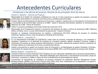 Antecedentes Curriculares
              Introducción a las oficinas de procesos. Revisión de los principales ítems de interés.
            Hernán A. Maiante – Gerente de Proyecto -
            Responsable de la división de consultoría, profesional con más de 10 años experiencia en gestión de proyectos y servicios
            profesionales desarrollados en compañías de primera línea y entidades gubernamentales.
            Profesor Adjunto de Administración de Operaciones (Producción, Logística y Operaciones) en la Facultad de Cs Económicas de
            la Universidad de Bs As [FCE-UBA]. Docente en el MBA – Master in Business Administration (Maestría en Administración de
            Negocios) de la UBA - Oficina de Proyectos -
            Asesor en proyectos estratégicos del Consejo Federal de Inversiones «CFI».
            Responsable de la Programación General y coordinación del programa de visitas a centros de operaciones (IBM, Telefonica,
            Siderca, Kimberly, Avon). Co-autor (Administración de operaciones – Capítulo Proyectos -
            Expositor en congresos Latinoamericanos de Logística y Operaciones 2011/2012 (Oficinas de procesos en industrias
            extractivas, logística inversa y casos de ejemplo en industrias de Oil and Gas).
            Andrea Gibertti – Consultor Sr -
            Lic. en Administración (FCE/UBA) con experiencia y fuerte visión de procesos, capacidad de liderazgo y con orientación a
            resultados. Experiencia en el desarrollo de proyectos de consultoría operativa, gestión orientada a procesos, análisis y
            optimización de procesos en áreas operativas administrativas y comerciales, relevamiento procesos internos y evaluación de
            controles relativos al cumplimiento de normas y procedimientos internas.
            Amplios conocimientos en gestión de procesos, flujos de información y de Metodologías de gestión Orientada a Procesos.
            Conocimiento de notación para la documentación de procesos (BPMN, EPC) y de SW de gestión de procesos (Aris, BizAgi).
            Marisol Amstutz – Consultor Sr -
            Contadora Pública con fuerte orientación hacia resultados así como adecuadas habilidades para comunicarse efectivamente y
            persuasivamente con diversas personas. Adecuadas habilidades para relevamiento y documentación de procesos y flujos de
            información, incluyendo su análisis y mejora así como la identificación de oportunidades de mejoras.
            Conocimiento de herramientas de modelación de procesos incluyendo los estándares Business Management Process
            Modeling Notation (BPMN) y Event-driven Process Chain (EPC) entre otros. Participación en la capacitación y el soporte a
            usuarios respecto de los procesos en los que estuvo involucrada.
La decisión de encarar un proceso de ordenamiento ha establecido las bases para avanzar por medio de un enfoque que permite
     disponer de un mayor entendimiento de los procesos de trabajo que se desempeñan en la actualidad en la institución.
 