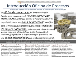 TM 1      TM 2        TM 3      TM 4     TM 5      TM 6     TM 7      TM 8



          Introducción Oficina de Procesos
                Introducción a las oficinas de procesos. Revisión de los principales ítems de interés.
La oficina   de procesos es un área/rol que está
familiarizada con una serie de “mejores prácticas”
(ABPM.SCRUM.PMBOK) que permite la “interpretación de la
organización como una suma     de procesos”, identifica
para cada jerarquía de procesos cuales son las acciones
de mejora potenciales, prioriza las de rápido impacto
y actúa como una oficina/rol que facilita la adopción de
iniciativas/proyectos en la organización por que cuenta con
una sólida           metodología para su abordaje institucional.
        La decisión de la creación de una oficina de procesos, permite dar un paso en firme hacia adelante, ofreciendo un
        crecimiento en el análisis de las actividades que en el pasado se encontraba en áreas de Organización y Métodos
Diagnóstico de Oficinas de Procesos            Documentación de Procesos de Negocio             Soporte Documental de Procesos
Diagnóstico y evaluación del grado de          Diseño de mapas de procesos institucionales.     Colaboración en el desarrollo e
madurez de los procesos institucionales.       Diseño de diagramas de flujo de procesos.        implementación de políticas, normas y
Identificación de roles. Programas. Esquemas   Identificar: KPI, puntos de control y riesgos.   procedimientos, workflow de aprobación y
de gobierno de procesos. Sistemas de           Cuantificar impacto en procesos, roles,          sistemas para la administración documental
administración. Tecnología. Metodología.       definición de un modelo de priorización de       Documentación y despliegue de procesos.
Instrumentación de reingenierías.              oportunidades en función al impacto en el        Implementación de soluciones para la
Exposición de mejora de procesos.              negocio y su complejidad de implementación.      gestión.
                                                                                                Dimensionamiento de iniciativas de procesos.
 