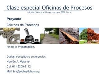Clase especial Oficinas de Procesos
                 Introducción a la visión por procesos. BPM. Otros.


Proyecto
Oficinas de Procesos




Fin de la Presentación.


Dudas, consultas o sugerencias.
Hernán A. Maiante.
Cel. 011.6209.6112
Mail: hm@websyllabus.org
 