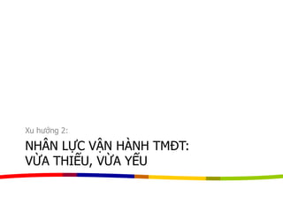 NHÂN LỰC VẬN HÀNH TMĐT:
VỪA THIẾU, VỪA YẾU
Xu hướng 2:
 