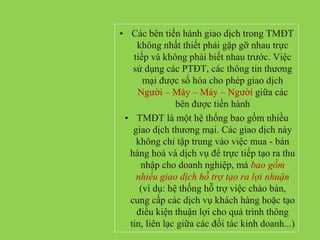 • Các bên tiến hành giao dịch trong TMĐT
không nhất thiết phải gặp gỡ nhau trực
tiếp và không phải biết nhau trước. Việc
sử dụng các PTĐT, các thông tin thương
mại được số hóa cho phép giao dịch
Người – Máy – Máy – Người giữa các
bên được tiến hành
• TMĐT là một hệ thống bao gồm nhiều
giao dịch thương mại. Các giao dịch này
không chỉ tập trung vào việc mua - bán
hàng hoá và dịch vụ để trực tiếp tạo ra thu
nhập cho doanh nghiệp, mà bao gồm
nhiều giao dịch hỗ trợ tạo ra lợi nhuận
(ví dụ: hệ thống hỗ trợ việc chào bán,
cung cấp các dịch vụ khách hàng hoặc tạo
điều kiện thuận lợi cho quá trình thông
tin, liên lạc giữa các đối tác kinh doanh...)
 